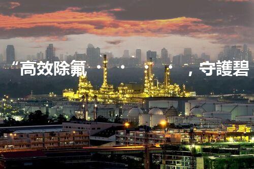 “高效除氟，守護碧水藍天——廢水中氟離子處理新篇章”